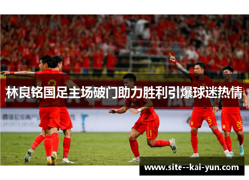 林良铭国足主场破门助力胜利引爆球迷热情