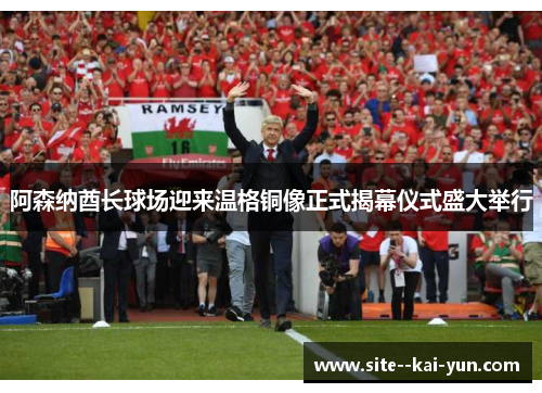 阿森纳酋长球场迎来温格铜像正式揭幕仪式盛大举行 阿森纳酋长球场迎来温格铜像正式揭幕仪式盛大举行