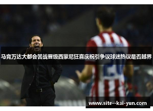 马竞万达大都会苦战晋级西蒙尼狂喜庆祝引争议球迷热议是否越界 马竞万达大都会苦战晋级西蒙尼狂喜庆祝引争议球迷热议是否越界